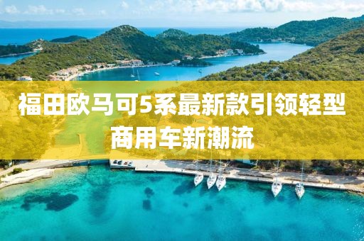 福田歐馬可5系最新款引領(lǐng)輕型商用車新潮流