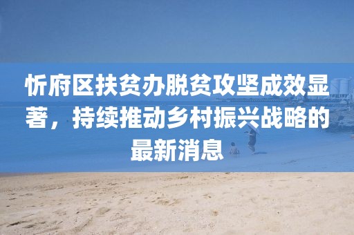 忻府區(qū)扶貧辦脫貧攻堅成效顯著，持續(xù)推動鄉(xiāng)村振興戰(zhàn)略的最新消息