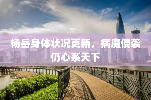 楊岳身體狀況更新，病魔侵襲仍心系天下