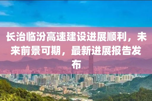 長治臨汾高速建設(shè)進(jìn)展順利，未來前景可期，最新進(jìn)展報(bào)告發(fā)布