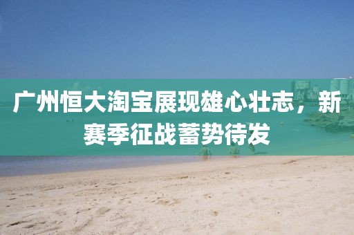 廣州恒大淘寶展現(xiàn)雄心壯志，新賽季征戰(zhàn)蓄勢(shì)待發(fā)