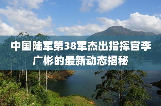 中國陸軍第38軍杰出指揮官李廣彬的最新動態(tài)揭秘