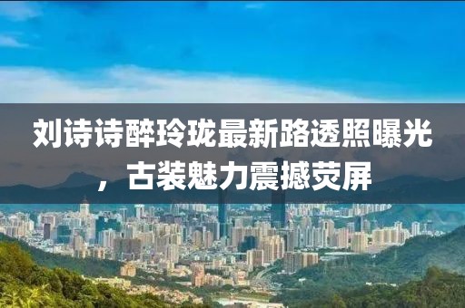 劉詩詩醉玲瓏最新路透照曝光，古裝魅力震撼熒屏