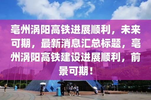 亳州渦陽高鐵進展順利，未來可期，最新消息匯總標題，亳州渦陽高鐵建設(shè)進展順利，前景可期！
