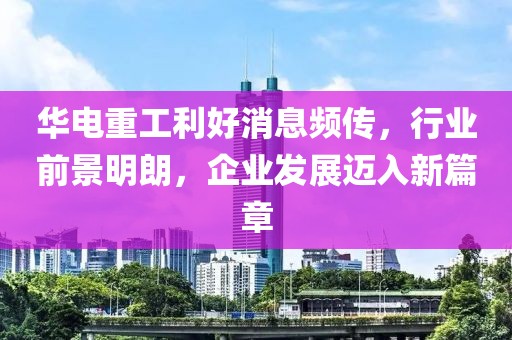華電重工利好消息頻傳，行業(yè)前景明朗，企業(yè)發(fā)展邁入新篇章
