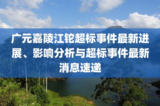 廣元嘉陵江鉈超標事件最新進展、影響分析與超標事件最新消息速遞