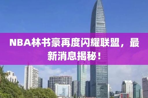 NBA林書豪再度閃耀聯(lián)盟，最新消息揭秘！