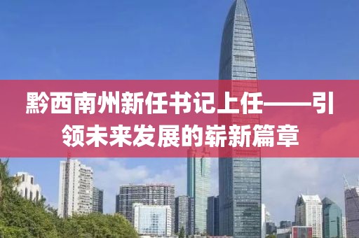 黔西南州新任書記上任——引領(lǐng)未來發(fā)展的嶄新篇章
