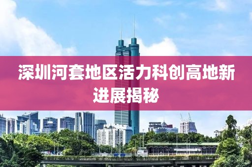 深圳河套地區(qū)活力科創(chuàng)高地新進(jìn)展揭秘
