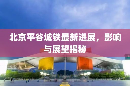 北京平谷城鐵最新進展，影響與展望揭秘