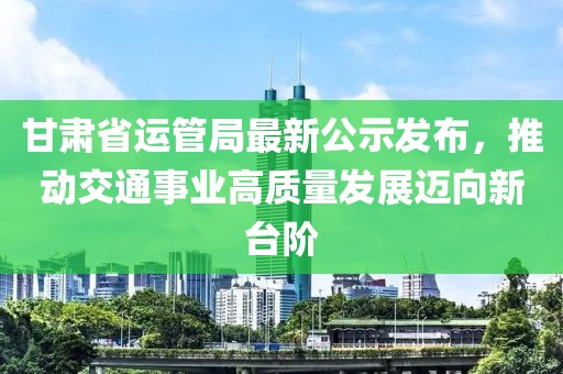 甘肅省運(yùn)管局最新公示發(fā)布，推動交通事業(yè)高質(zhì)量發(fā)展邁向新臺階