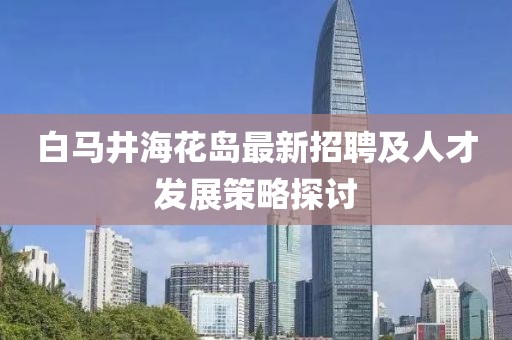 白馬井?；◢u最新招聘及人才發(fā)展策略探討