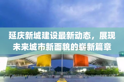 延慶新城建設(shè)最新動(dòng)態(tài)，展現(xiàn)未來(lái)城市新面貌的嶄新篇章