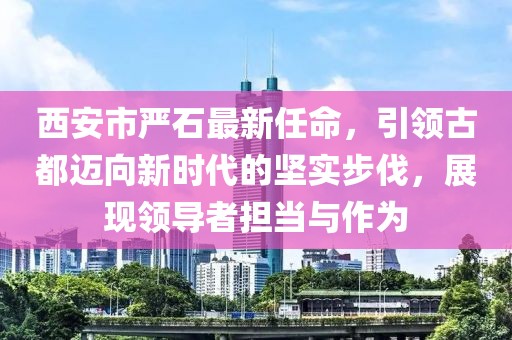 西安市嚴(yán)石最新任命，引領(lǐng)古都邁向新時(shí)代的堅(jiān)實(shí)步伐，展現(xiàn)領(lǐng)導(dǎo)者擔(dān)當(dāng)與作為