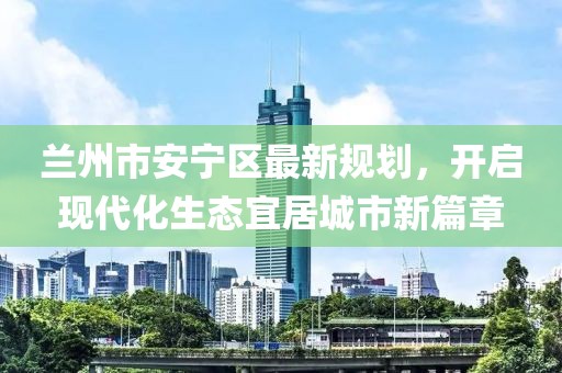 蘭州市安寧區(qū)最新規(guī)劃，開啟現(xiàn)代化生態(tài)宜居城市新篇章