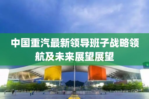 中國(guó)重汽最新領(lǐng)導(dǎo)班子戰(zhàn)略領(lǐng)航及未來(lái)展望展望