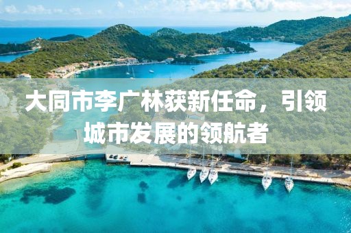 大同市李廣林獲新任命，引領城市發(fā)展的領航者