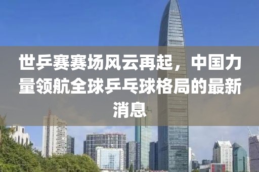 世乒賽賽場風(fēng)云再起，中國力量領(lǐng)航全球乒乓球格局的最新消息