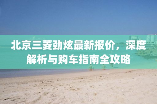 北京三菱勁炫最新報(bào)價(jià)，深度解析與購(gòu)車(chē)指南全攻略