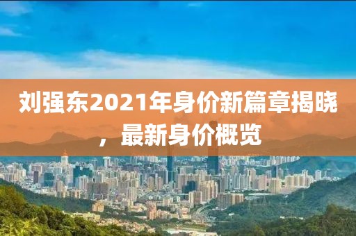 劉強(qiáng)東2021年身價新篇章揭曉，最新身價概覽