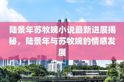陸景年蘇牧婉小說最新進展揭秘，陸景年與蘇牧婉的情感發(fā)展