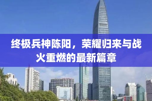 終極兵神陳陽，榮耀歸來與戰(zhàn)火重燃的最新篇章
