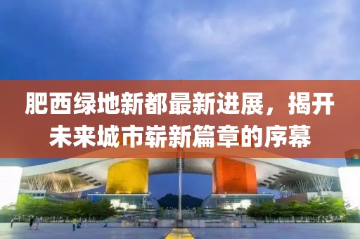肥西綠地新都最新進展，揭開未來城市嶄新篇章的序幕