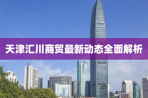 天津匯川商貿(mào)最新動態(tài)全面解析