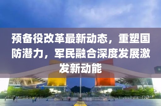 預(yù)備役改革最新動(dòng)態(tài)，重塑國(guó)防潛力，軍民融合深度發(fā)展激發(fā)新動(dòng)能
