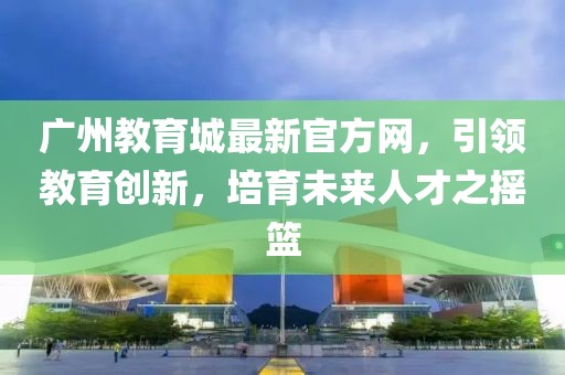 廣州教育城最新官方網(wǎng)，引領(lǐng)教育創(chuàng)新，培育未來人才之搖籃
