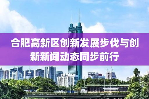 合肥高新區(qū)創(chuàng)新發(fā)展步伐與創(chuàng)新新聞動(dòng)態(tài)同步前行