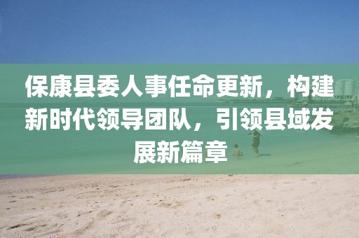 ?？悼h委人事任命更新，構(gòu)建新時代領導團隊，引領縣域發(fā)展新篇章