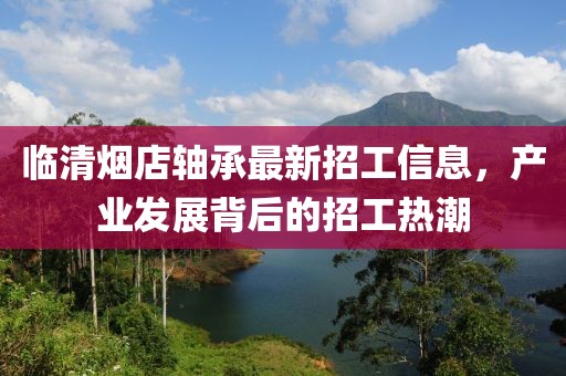 臨清煙店軸承最新招工信息，產(chǎn)業(yè)發(fā)展背后的招工熱潮