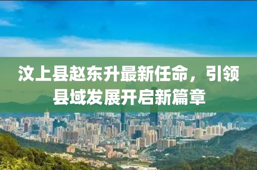 汶上縣趙東升最新任命，引領(lǐng)縣域發(fā)展開啟新篇章
