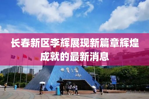 長(zhǎng)春新區(qū)李輝展現(xiàn)新篇章輝煌成就的最新消息