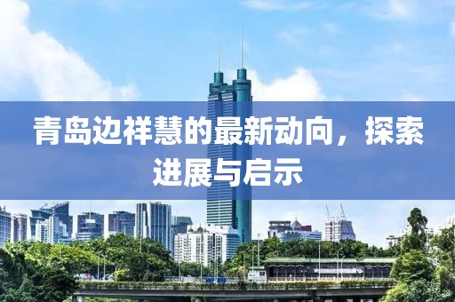 青島邊祥慧的最新動(dòng)向，探索進(jìn)展與啟示