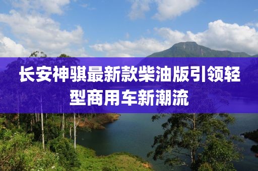 長安神騏最新款柴油版引領(lǐng)輕型商用車新潮流