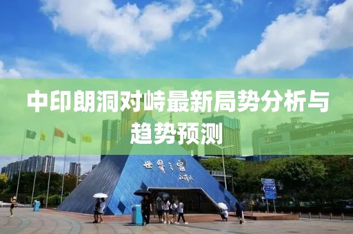中印朗洞對峙最新局勢分析與趨勢預測