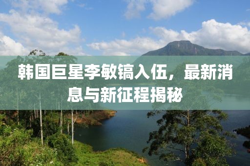 韓國(guó)巨星李敏鎬入伍，最新消息與新征程揭秘