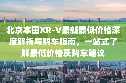 北京本田XR-V最新最低價(jià)格深度解析與購車指南，一站式了解最低價(jià)格及購車建議