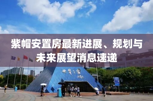 紫帽安置房最新進(jìn)展、規(guī)劃與未來展望消息速遞