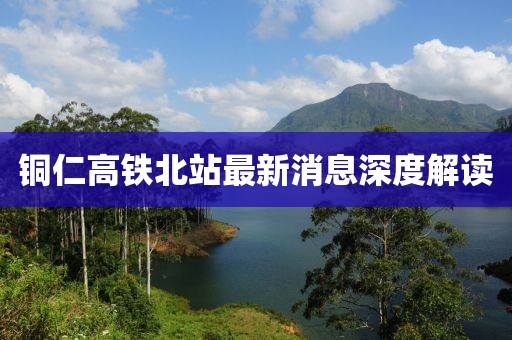 銅仁高鐵北站最新消息深度解讀