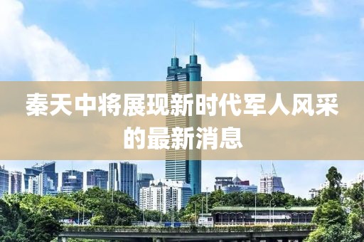 秦天中將展現(xiàn)新時(shí)代軍人風(fēng)采的最新消息
