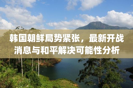 韓國朝鮮局勢(shì)緊張，最新開戰(zhàn)消息與和平解決可能性分析