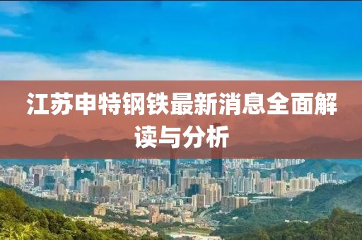 江蘇申特鋼鐵最新消息全面解讀與分析