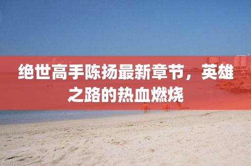 絕世高手陳揚最新章節(jié)，英雄之路的熱血燃燒