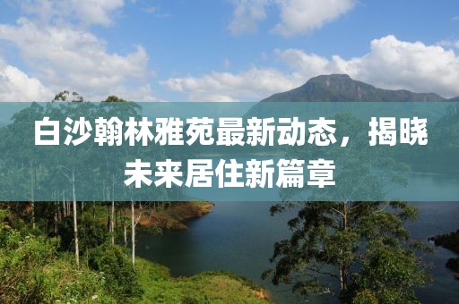 白沙翰林雅苑最新動態(tài)，揭曉未來居住新篇章