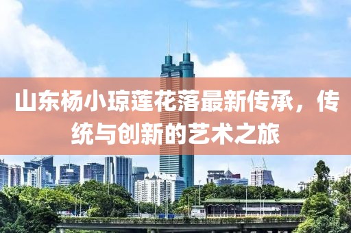 山東楊小瓊蓮花落最新傳承，傳統(tǒng)與創(chuàng)新的藝術之旅