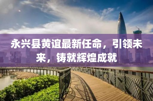 永興縣黃誼最新任命，引領(lǐng)未來(lái)，鑄就輝煌成就