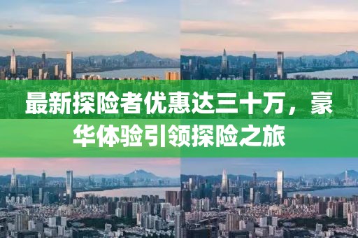 最新探險(xiǎn)者優(yōu)惠達(dá)三十萬，豪華體驗(yàn)引領(lǐng)探險(xiǎn)之旅